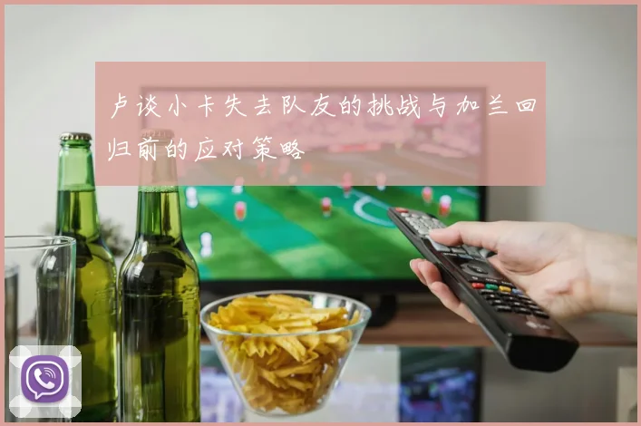 卢谈小卡失去队友的挑战与加兰回归前的应对策略