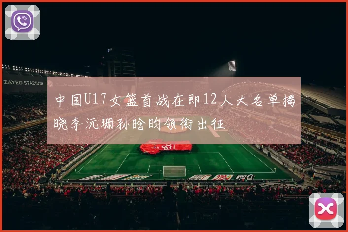 中国U17女篮首战在即12人大名单揭晓李沅珊孙晗昀领衔出征