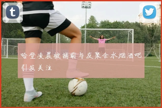 哈登凌晨被捕前与友聚会水烟酒吧引发关注