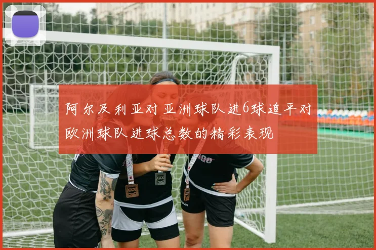 阿尔及利亚对亚洲球队进6球追平对欧洲球队进球总数的精彩表现