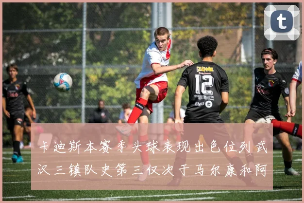 卡迪斯本赛季头球表现出色位列武汉三镇队史第三仅次于马尔康和阿齐兹