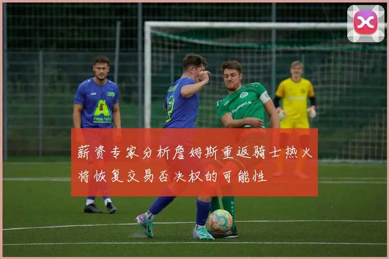 薪资专家分析詹姆斯重返骑士热火将恢复交易否决权的可能性