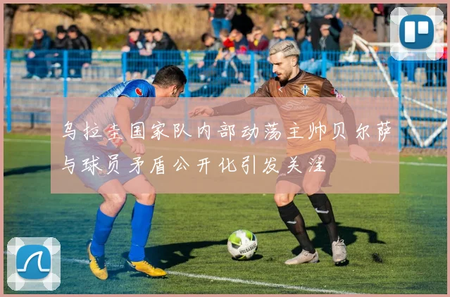 乌拉圭国家队内部动荡主帅贝尔萨与球员矛盾公开化引发关注
