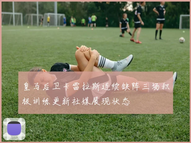 皇马后卫卡雷拉斯连续缺阵三场积极训练更新社媒展现状态