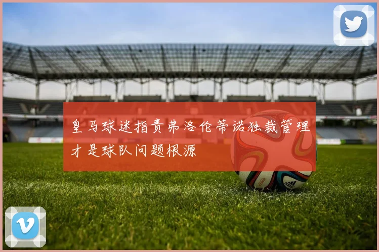 皇马球迷指责弗洛伦蒂诺独裁管理才是球队问题根源