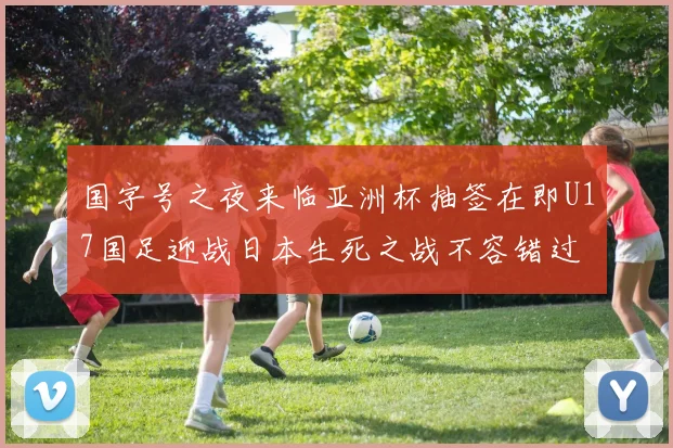 国字号之夜来临亚洲杯抽签在即U17国足迎战日本生死之战不容错过