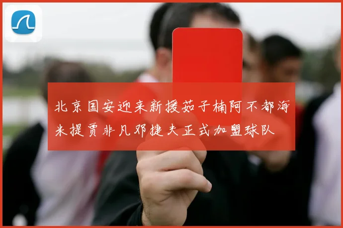 北京国安迎来新援茹子楠阿不都海米提贾非凡邓捷夫正式加盟球队