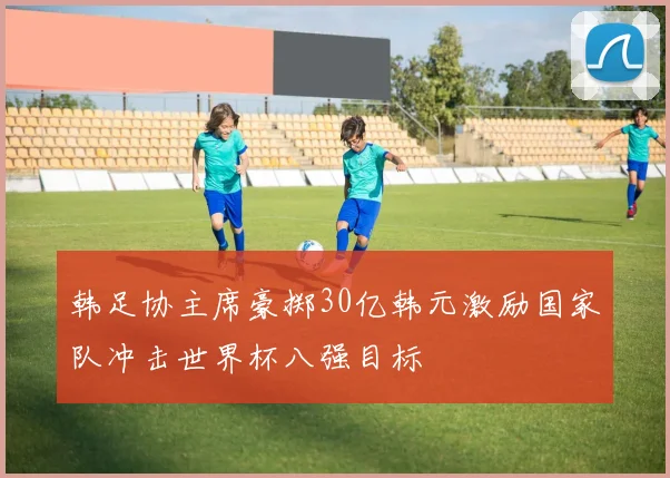 韩足协主席豪掷30亿韩元激励国家队冲击世界杯八强目标