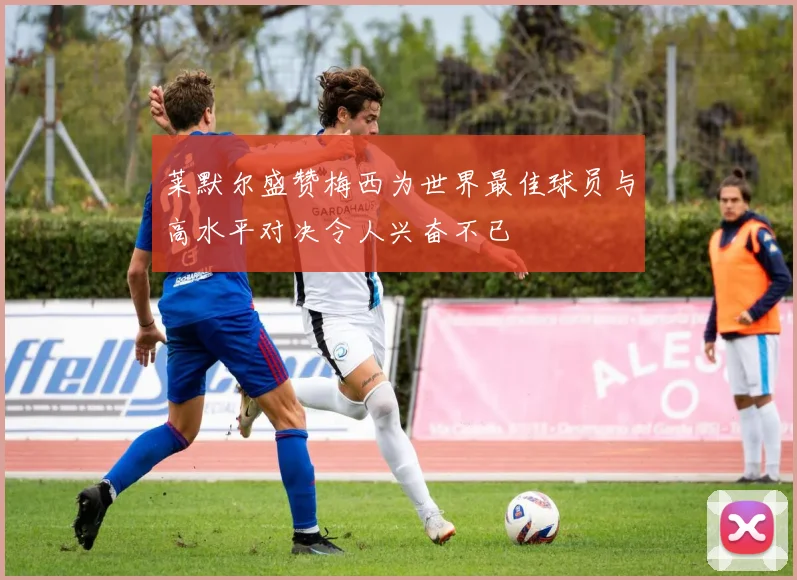 莱默尔盛赞梅西为世界最佳球员与高水平对决令人兴奋不已