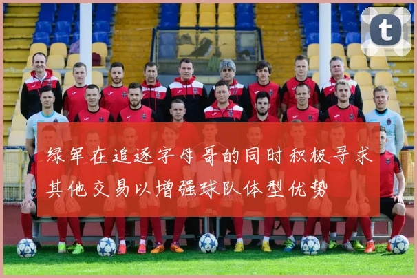 绿军在追逐字母哥的同时积极寻求其他交易以增强球队体型优势