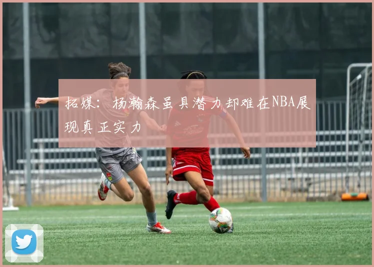 拓媒：杨瀚森虽具潜力却难在NBA展现真正实力