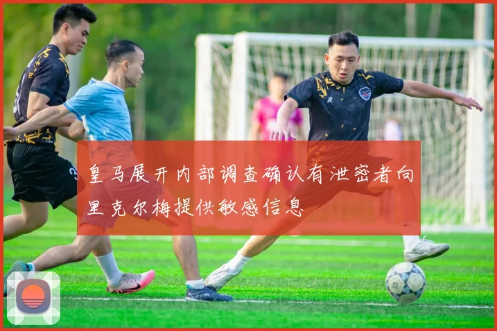 皇马展开内部调查确认有泄密者向里克尔梅提供敏感信息