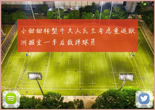 小甜甜转型牛夫人瓦兰考虑重返欧洲掘金一季后裁掉球员