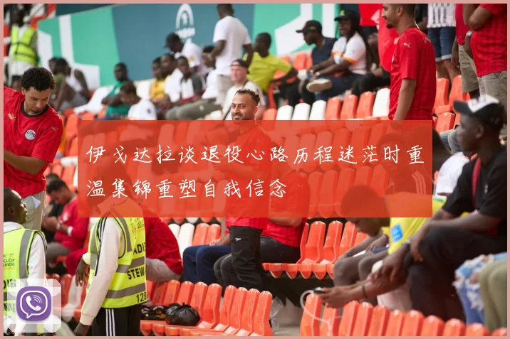 伊戈达拉谈退役心路历程迷茫时重温集锦重塑自我信念