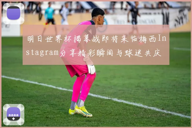 明日世界杯揭幕战即将来临梅西Instagram分享精彩瞬间与球迷共庆