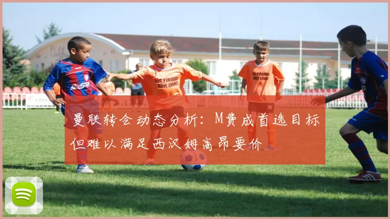 曼联转会动态分析：M费成首选目标但难以满足西汉姆高昂要价