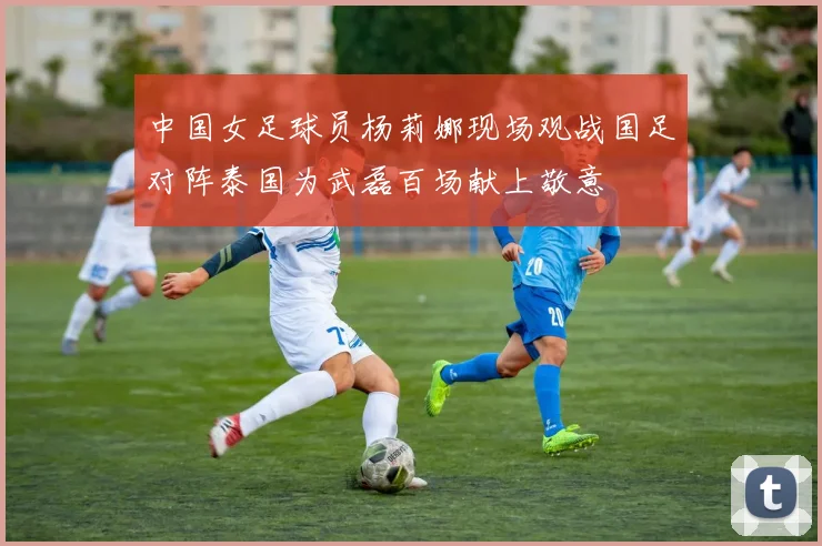 中国女足球员杨莉娜现场观战国足对阵泰国为武磊百场献上敬意